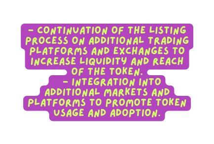 Continuation of the listing process on additional trading platforms and exchanges to increase liquidity and reach of the token Integration into additional markets and platforms to promote token usage and adoption